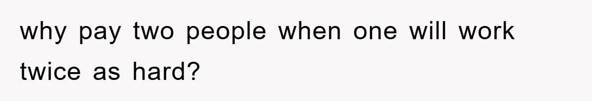 why pay two people when one will work twice as hard?