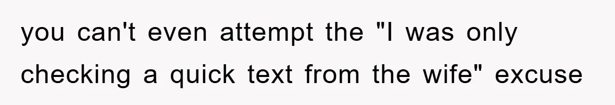 you can't even attempt the "I was only checking a quick text from the wife" excuse