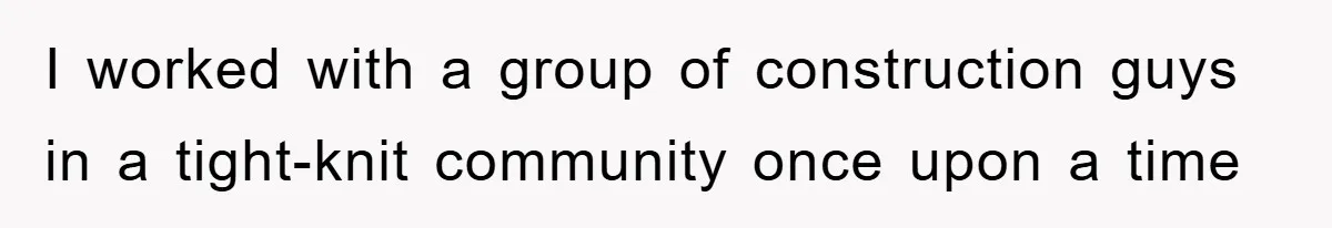 I worked with a group of construction guys in a tight-knit community once upon a time