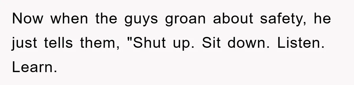 Now when the guys groan about safety, he just tells them, "Shut up. Sit down. Listen. Learn.