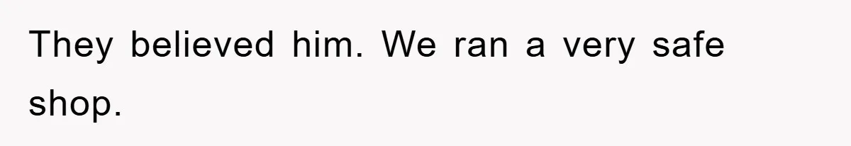 They believed him. We ran a very safe shop.