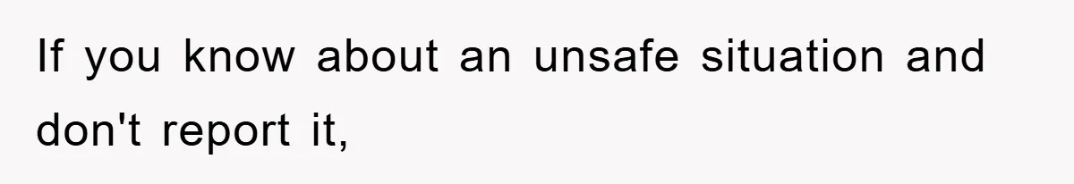 If you know about an unsafe situation and don't report it,