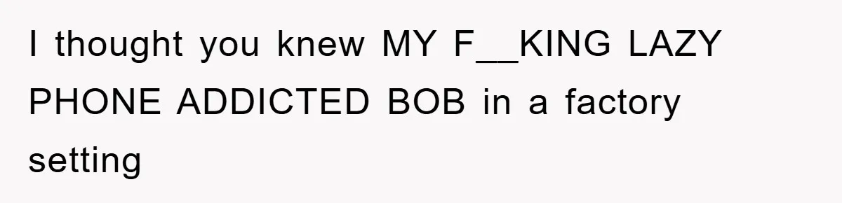 I thought you knew MY F__KING LAZY PHONE ADDICTED BOB in a factory setting