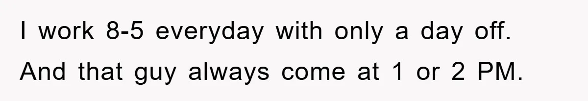 I work 8-5 everyday with only a day off. And that guy always come at 1 or 2 PM.