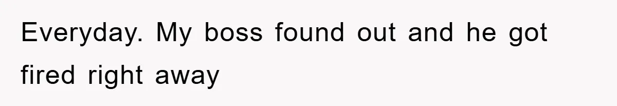 Everyday. My boss found out and he got fired right away