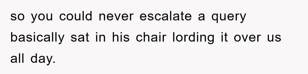 so you could never escalate a query basically sat in his chair lording it over us all day.