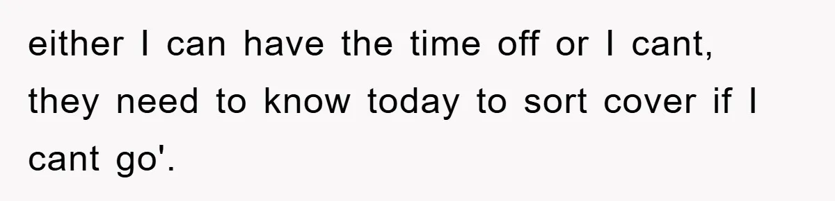 either I can have the time off or I cant, they need to know today to sort cover if I cant go'.