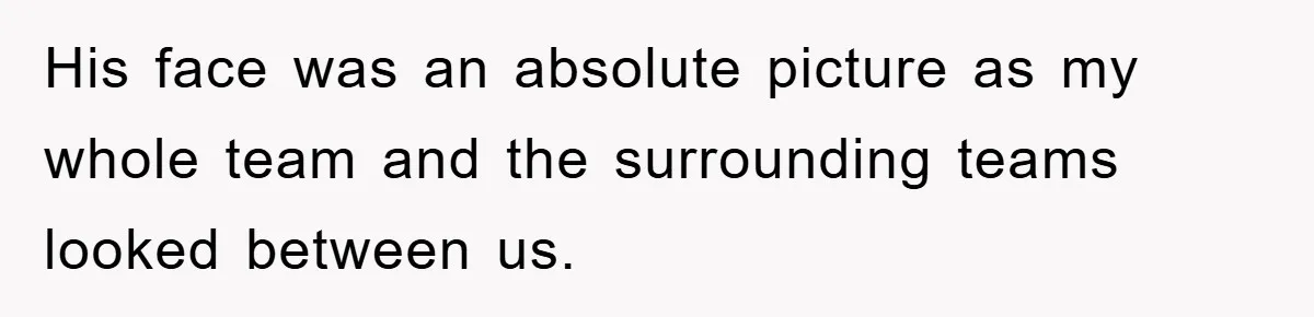 His face was an absolute picture as my whole team and the surrounding teams looked between us.