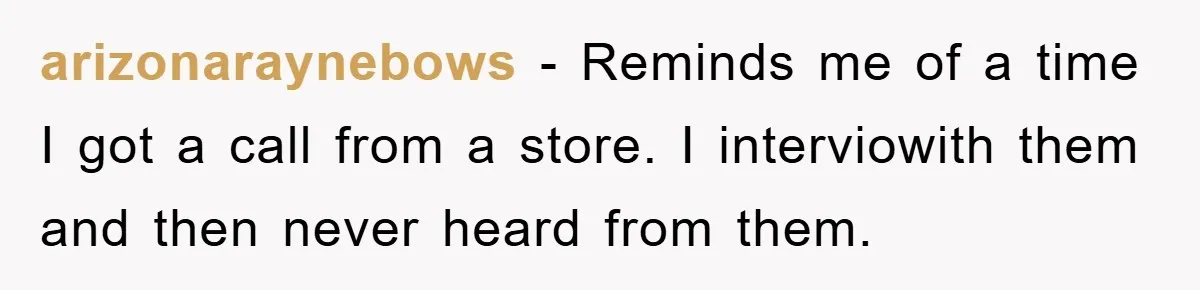arizonaraynebows − Reminds me of a time I got a call from a store. I interviowith them and then never heard from them.