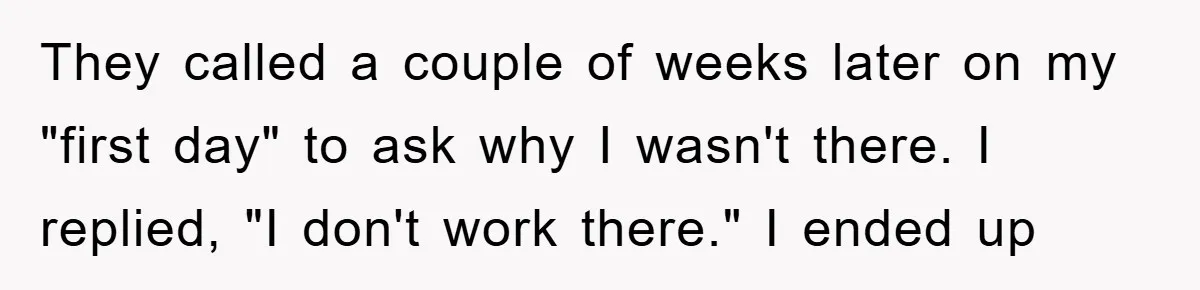 They called a couple of weeks later on my "first day" to ask why I wasn't there. I replied, "I don't work there." I ended up