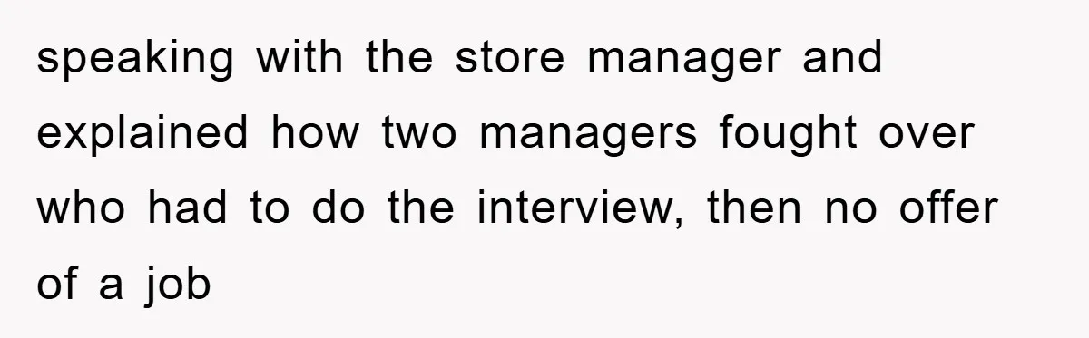 speaking with the store manager and explained how two managers fought over who had to do the interview, then no offer of a job
