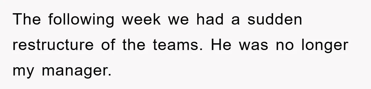 The following week we had a sudden restructure of the teams. He was no longer my manager.