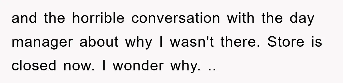 and the horrible conversation with the day manager about why I wasn't there. Store is closed now. I wonder why. ..