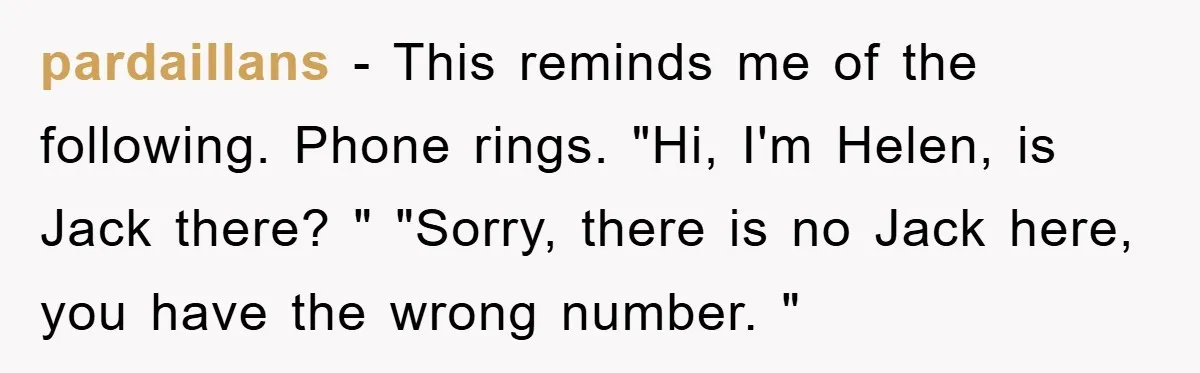 pardaillans − This reminds me of the following. Phone rings. "Hi, I'm Helen, is Jack there? " "Sorry, there is no Jack here, you have the wrong number. "
