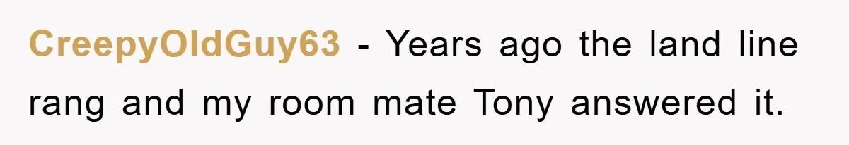 CreepyOldGuy63 − Years ago the land line rang and my room mate Tony answered it.