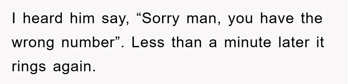 I heard him say, “Sorry man, you have the wrong number”. Less than a minute later it rings again.