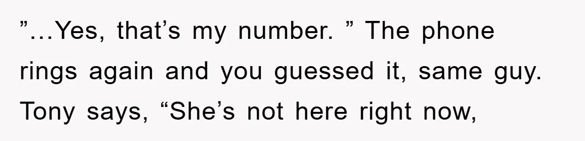 ”…Yes, that’s my number. ” The phone rings again and you guessed it, same guy. Tony says, “She’s not here right now,