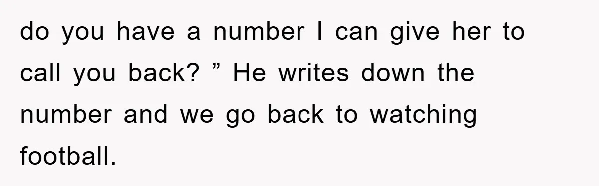 do you have a number I can give her to call you back? ” He writes down the number and we go back to watching football.