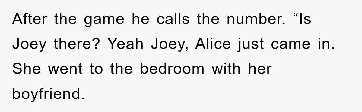 After the game he calls the number. “Is Joey there? Yeah Joey, Alice just came in. She went to the bedroom with her boyfriend.