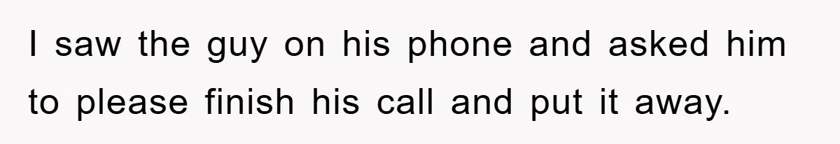 I saw the guy on his phone and asked him to please finish his call and put it away.