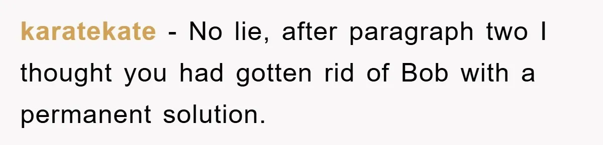 karatekate − No lie, after paragraph two I thought you had gotten rid of Bob with a permanent solution.