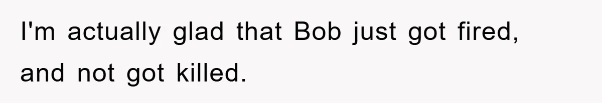 I'm actually glad that Bob just got fired, and not got killed.