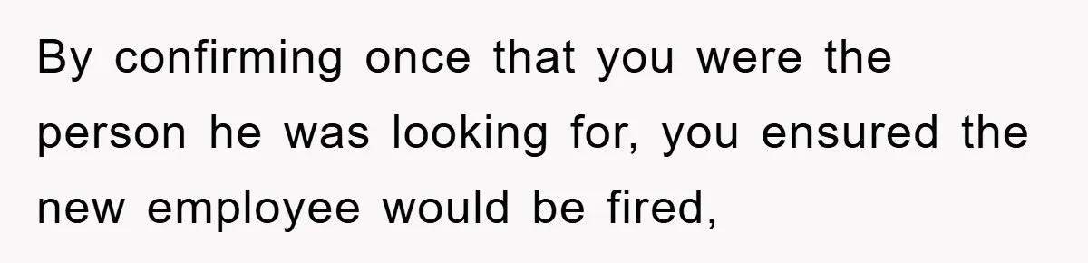 By confirming once that you were the person he was looking for, you ensured the new employee would be fired,