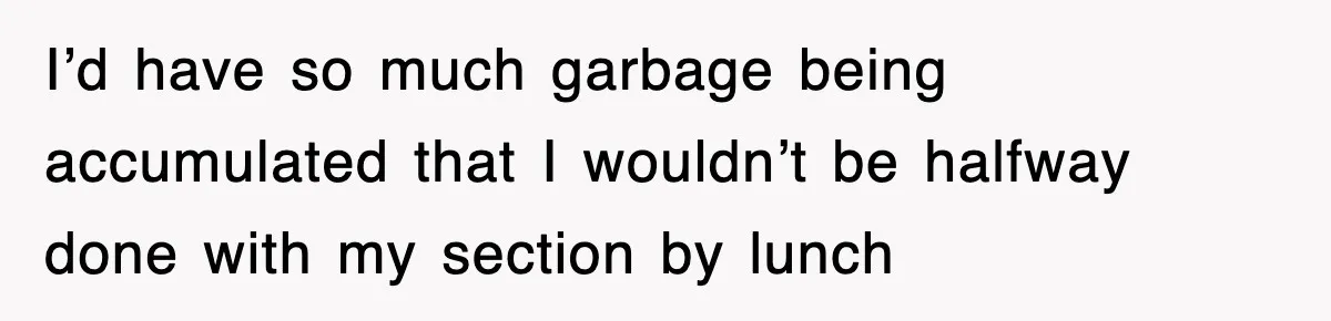 I’d have so much garbage being accumulated that I wouldn’t be halfway done with my section by lunch