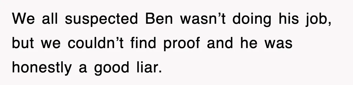 We all suspected Ben wasn’t doing his job, but we couldn’t find proof and he was honestly a good liar.
