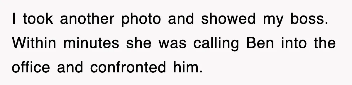 I took another photo and showed my boss. Within minutes she was calling Ben into the office and confronted him.