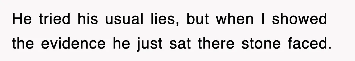 He tried his usual lies, but when I showed the evidence he just sat there stone faced.