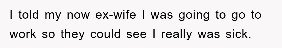 I told my now ex-wife I was going to go to work so they could see I really was sick.