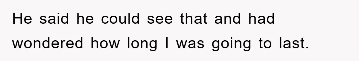 He said he could see that and had wondered how long I was going to last.