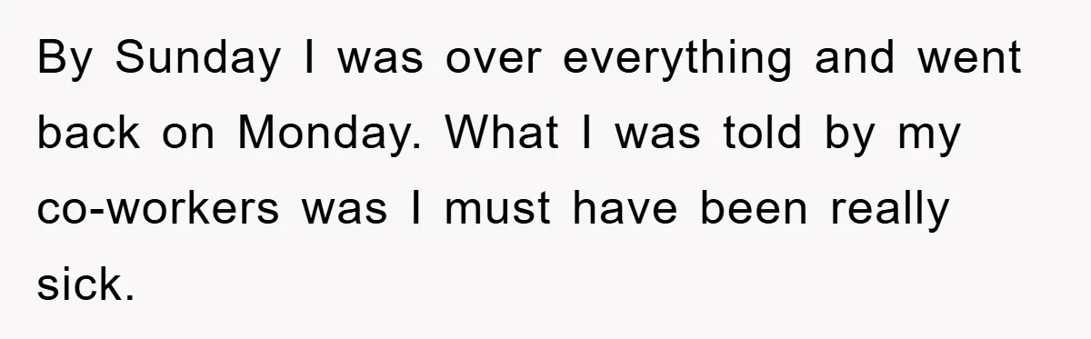 By Sunday I was over everything and went back on Monday. What I was told by my co-workers was I must have been really sick.