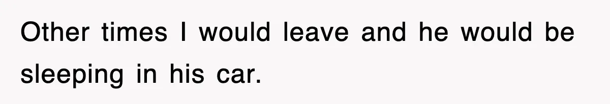 Other times I would leave and he would be sleeping in his car.
