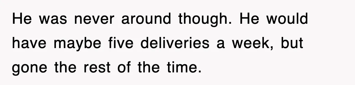 He was never around though. He would have maybe five deliveries a week, but gone the rest of the time.