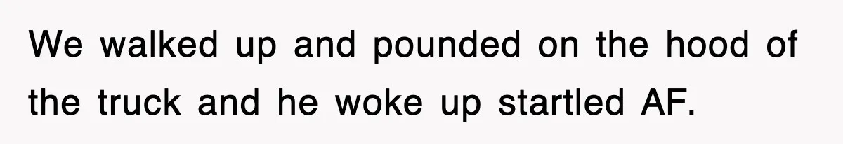 We walked up and pounded on the hood of the truck and he woke up startled AF.