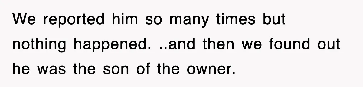 We reported him so many times but nothing happened. ..and then we found out he was the son of the owner.