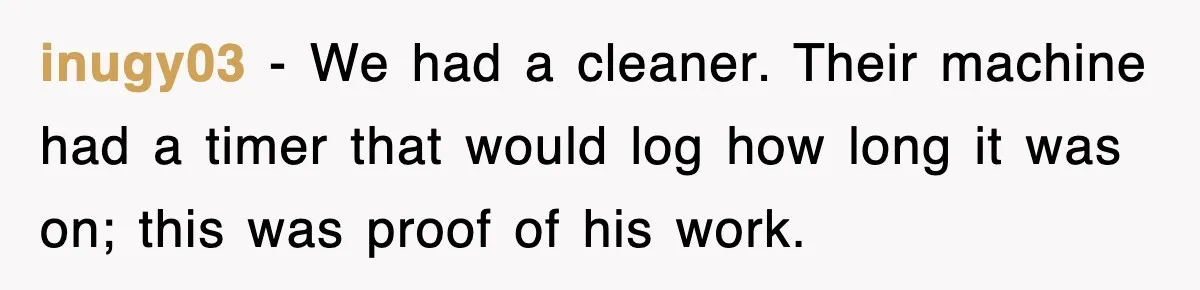 inugy03 − We had a cleaner. Their machine had a timer that would log how long it was on; this was proof of his work.