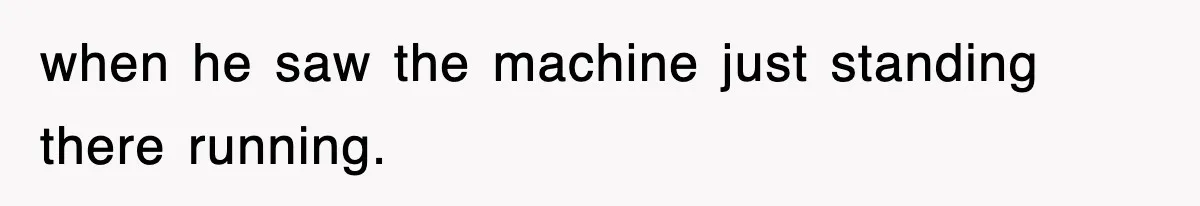 when he saw the machine just standing there running.