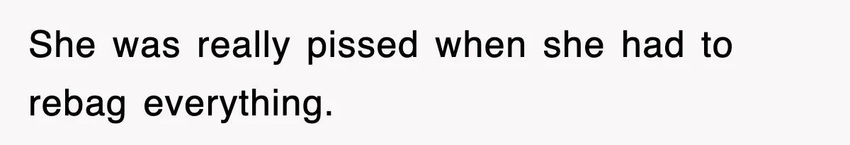 She was really pissed when she had to rebag everything.