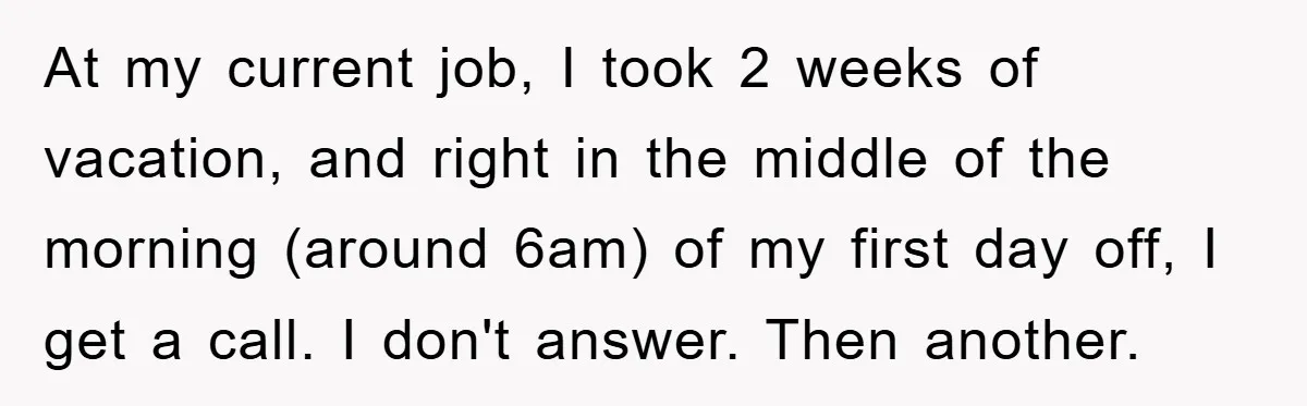 At my current job, I took 2 weeks of vacation, and right in the middle of the morning (around 6am) of my first day off, I get a call. I...
