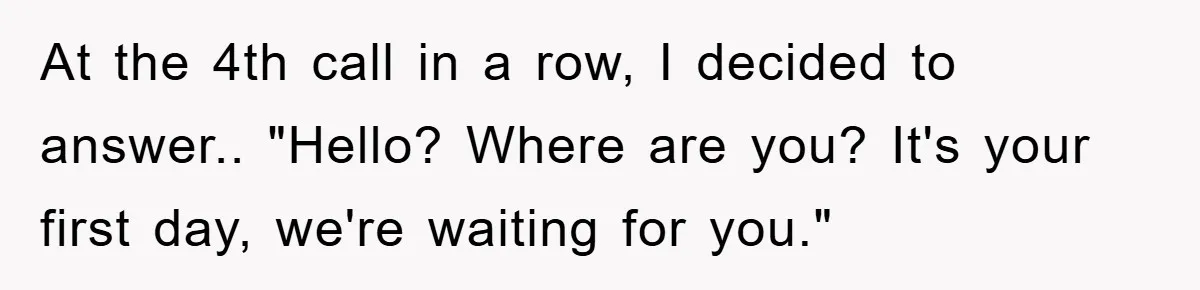 At the 4th call in a row, I decided to answer.. "Hello? Where are you? It's your first day, we're waiting for you."
