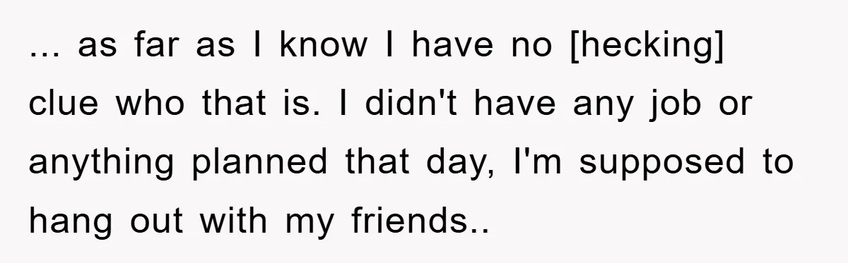 ... as far as I know I have no [hecking] clue who that is. I didn't have any job or anything planned that day, I'm supposed to hang out with...