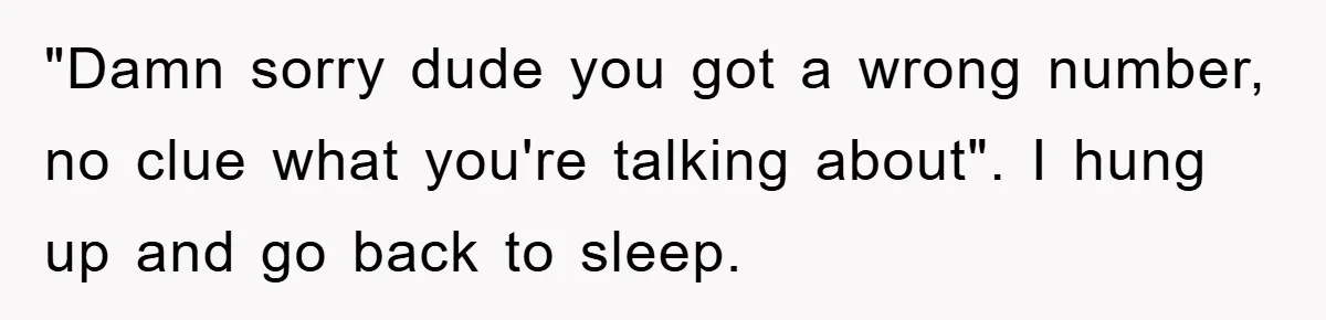 "Damn sorry dude you got a wrong number, no clue what you're talking about". I hung up and go back to sleep.