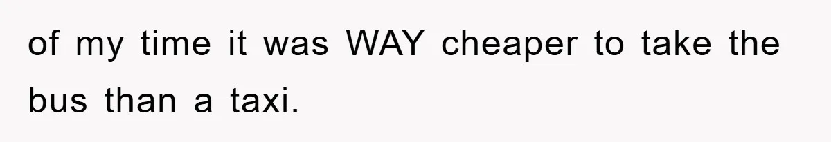 of my time it was WAY cheaper to take the bus than a taxi.