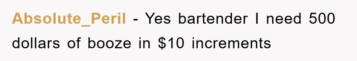 Absolute_Peril − Yes bartender I need 500 dollars of booze in $10 increments