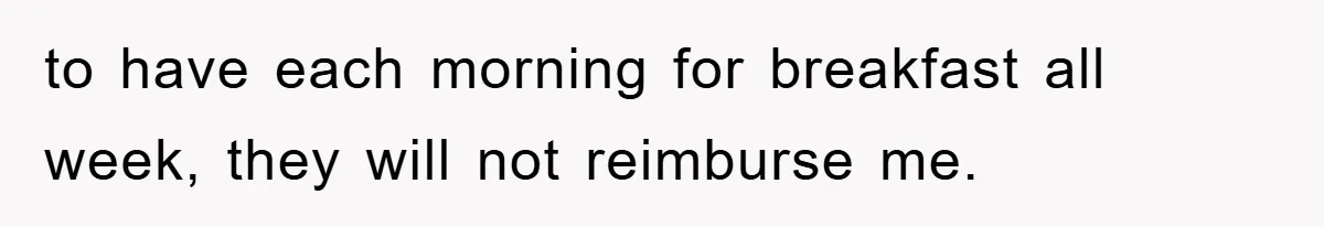 to have each morning for breakfast all week, they will not reimburse me.