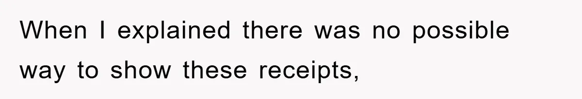 When I explained there was no possible way to show these receipts,