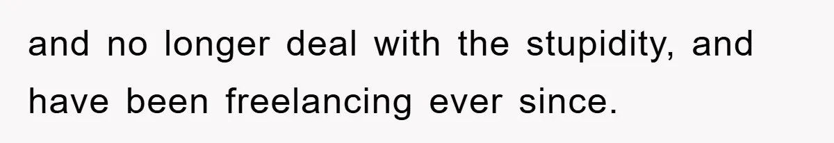 and no longer deal with the stupidity, and have been freelancing ever since.